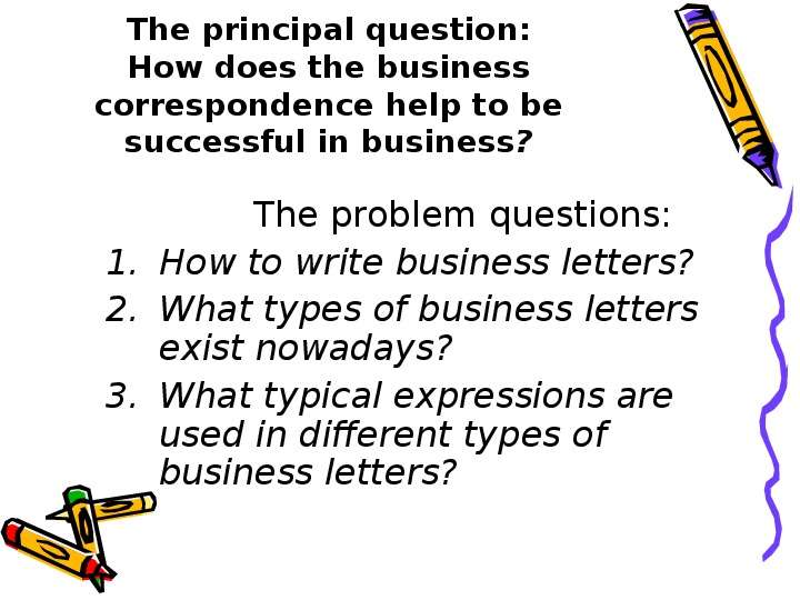 


The principal question:
How does the business correspondence help to be successful in business?
             The problem questions:
How to write business letters?
What types of business letters exist nowadays?
What typical expressions are used in different types of business letters?
