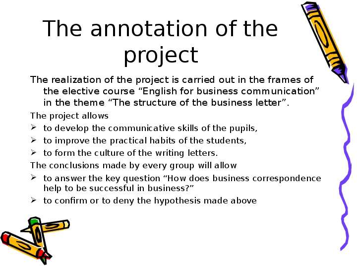 


The annotation of the project
The realization of the project is carried out in the frames of the elective course “English for business communication” in the theme “The structure of the business letter”.
The project allows
to develop the communicative skills of the pupils,
to improve the practical habits of the students,
to form the culture of the writing letters.
The conclusions made by every group will allow
to answer the key question “How does business correspondence help to be successful in business?”
to confirm or to deny the hypothesis made above
