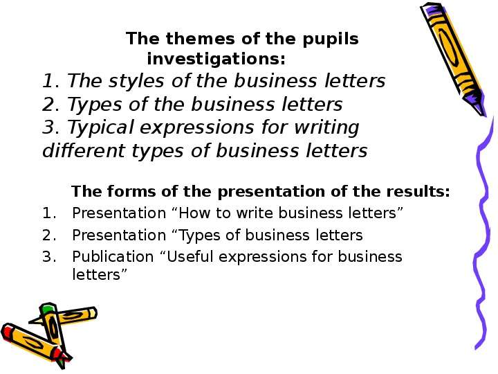 


                   The themes of the pupils  
                  investigations:
1. The styles of the business letters
2. Types of the business letters
3. Typical expressions for writing   different types of business letters
      The forms of the presentation of the results:
Presentation “How to write business letters”
Presentation “Types of business letters
Publication “Useful expressions for business letters”
