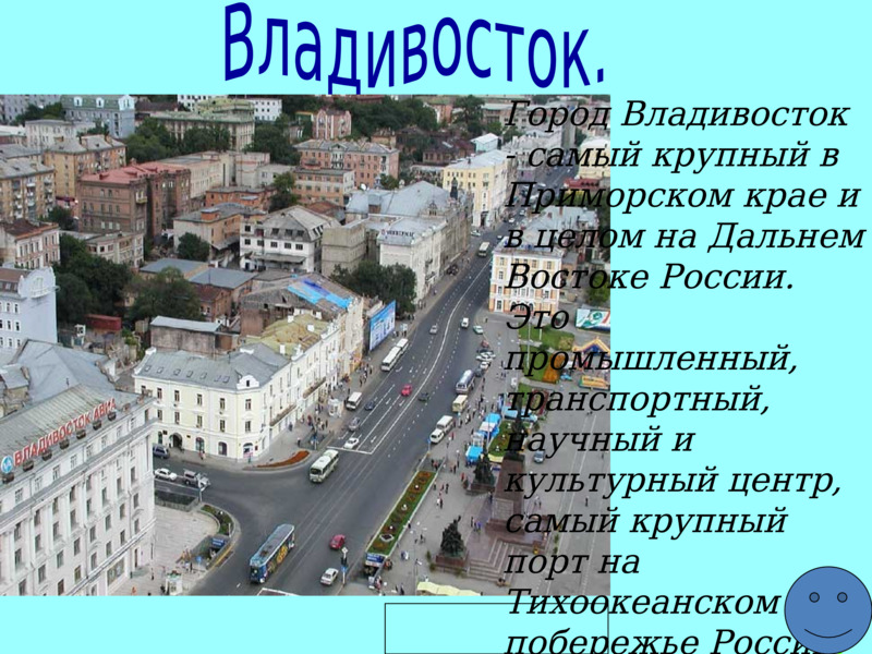  Владивосток.          Город Владивосток - самый крупный в Приморском крае и в целом на Дальнем Востоке России. Это промышленный, транспортный, научный и культурный центр, самый крупный порт на Тихоокеанском побережье России.   