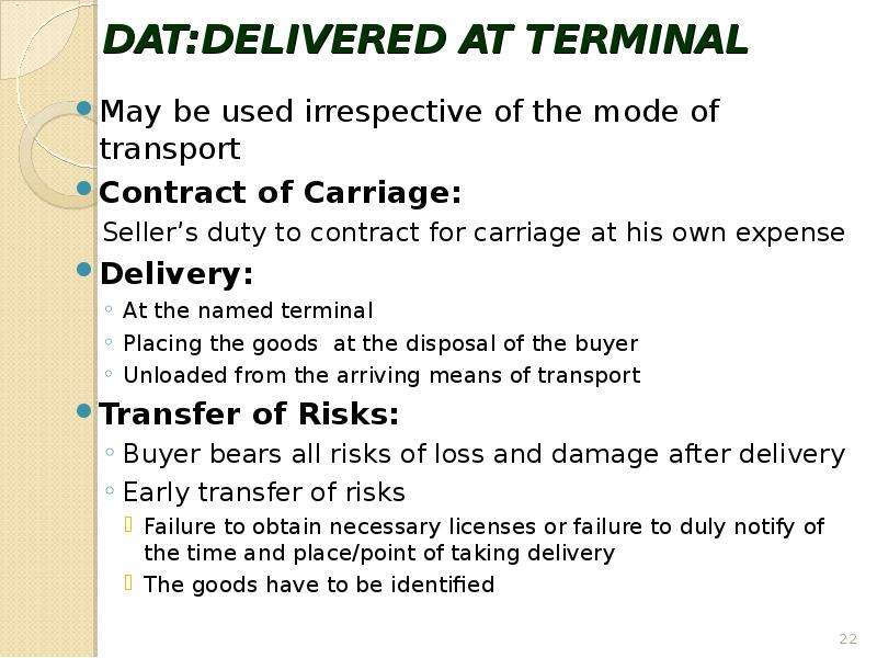 


DAT:DELIVERED AT TERMINAL
May be used irrespective of the mode of transport
Contract of Carriage:
Seller’s duty to contract for carriage at his own expense 
Delivery:
At the named terminal
Placing the goods  at the disposal of the buyer 
Unloaded from the arriving means of transport
Transfer of Risks:
Buyer bears all risks of loss and damage after delivery 
Early transfer of risks
Failure to obtain necessary licenses or failure to duly notify of the time and place/point of taking delivery 
The goods have to be identified 
