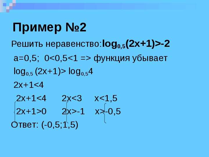 


Пример №2
Решить неравенство:log0,5(2x+1)>-2 
 a=0,5;  0<0,5<1 => функция убывает
 log0,5 (2x+1)> log0,54
 2x+1<4
  2x+1<4      2x<3     x<1,5
  2x+1>0      2x>-1    x>-0,5
Ответ: (-0,5;1,5)

