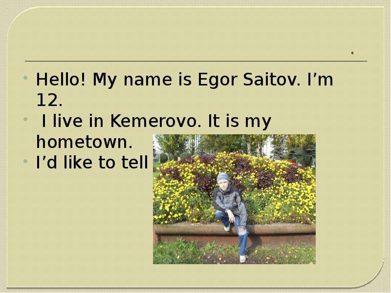 . Hello! My name is Egor Saitov. I’m 12. I live in Kemerovo. It is my hometown. I’d like to tell you