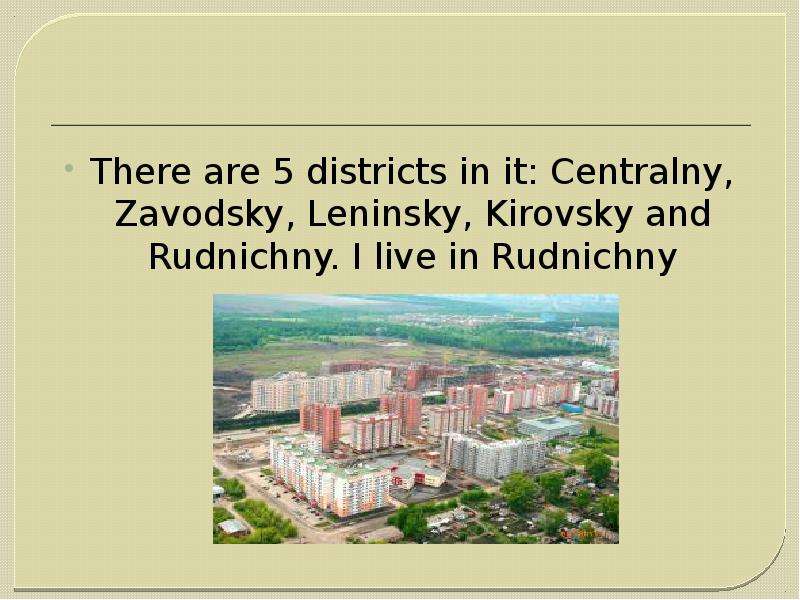 There are 5 districts in it: Centralny, Zavodsky, Leninsky, Kirovsky and Rudnichny. I live in Rudnic