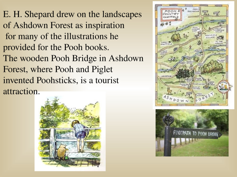   E. H. Shepard drew on the landscapes of Ashdown Forest as inspiration   for many of the illustrations he provided for the Pooh books.   The wooden Pooh Bridge in Ashdown Forest, where Pooh and Piglet invented Poohsticks, is a tourist attraction.   
