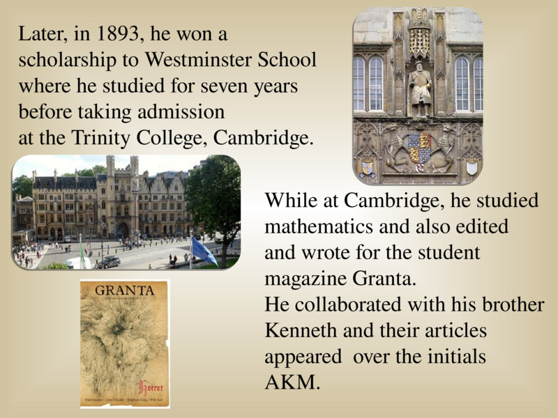   While at Cambridge, he studied mathematics and also edited  and wrote for the student magazine Granta.   He collaborated with his brother Kenneth and their articles appeared  over the initials AKM.   Later, in 1893, he won a scholarship to Westminster School   where he studied for seven years before taking admission   at the Trinity College, Cambridge.   