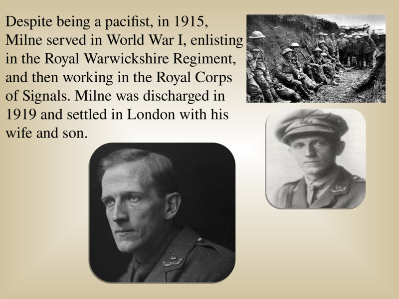   Despite being a pacifist, in 1915, Milne served in World War I, enlisting in the Royal Warwickshire Regiment, and then working in the Royal Corps of Signals. Milne was discharged in 1919 and settled in London with his wife and son.  