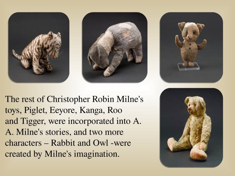   The rest of Christopher Robin Milne's toys, Piglet, Eeyore, Kanga, Roo and Tigger, were incorporated into A. A. Milne's stories, and two more characters – Rabbit and Owl -were created by Milne's imagination.   