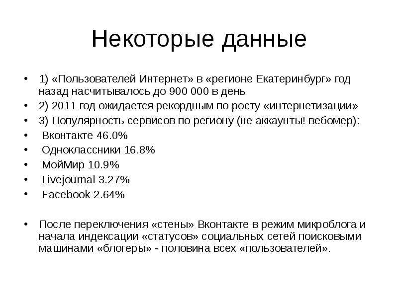 


Некоторые данные
1) «Пользователей Интернет» в «регионе Екатеринбург» год назад насчитывалось до 900 000 в день
2) 2011 год ожидается рекордным по росту «интернетизации»
3) Популярность сервисов по региону (не аккаунты! вебомер):
 Вконтакте 46.0% 
 Одноклассники 16.8%
 МойМир 10.9%
 Livejournal 3.27%
 Facebook 2.64% 
После переключения «стены» Вконтакте в режим микроблога и начала индексации «статусов» социальных сетей поисковыми машинами «блогеры» - половина всех «пользователей».
