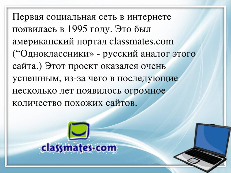     Первая социальная сеть в интернете появилась в 1995 году. Это был американский портал classmates.com (“Одноклассники» - русский аналог этого сайта.) Этот проект оказался очень успешным, из-за чего в последующие несколько лет появилось огромное количество похожих сайтов.    