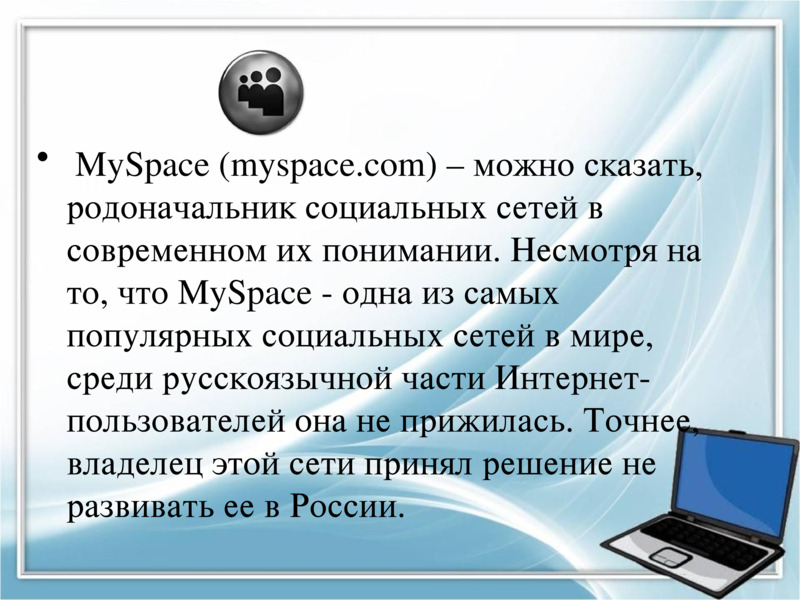      MySpace (myspace.com) – можно сказать, родоначальник социальных сетей в современном их понимании. Несмотря на то, что MySpace - одна из самых популярных социальных сетей в мире, среди русскоязычной части Интернет-пользователей она не прижилась. Точнее, владелец этой сети принял решение не развивать ее в России.     