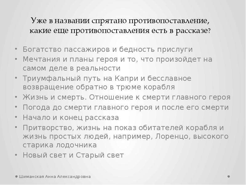 


Богатство пассажиров и бедность прислуги
Богатство пассажиров и бедность прислуги
Мечтания и планы героя и то, что произойдет на самом деле в реальности
Триумфальный путь на Капри и бесславное возвращение обратно в трюме корабля
Жизнь и смерть. Отношение к смерти главного героя
Погода до смерти главного героя и после его смерти
Начало и конец рассказа
Притворство, жизнь на показ обитателей корабля и жизнь простых людей, например, Лоренцо, высокого старика лодочника
Новый свет и Старый свет
