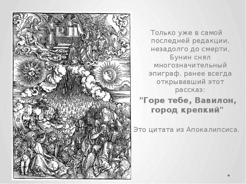 


Только уже в самой последней редакции, незадолго до смерти, Бунин снял многозначительный эпиграф, ранее всегда открывавший этот рассказ:
Только уже в самой последней редакции, незадолго до смерти, Бунин снял многозначительный эпиграф, ранее всегда открывавший этот рассказ:
 "Горе тебе, Вавилон, город крепкий"  
Это цитата из Апокалипсиса. 
