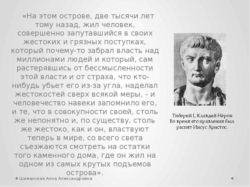 


«На этом острове, две тысячи лет тому назад, жил человек, совершенно запутавшийся в своих жестоких и грязных поступках, который почему-то забрал власть над миллионами людей и который, сам растерявшись от бессмысленности этой власти и от страха, что кто-нибудь убьет его из-за угла, наделал жестокостей сверх всякой меры, - и человечество навеки запомнило его, и те, что в совокупности своей, столь же непонятно и, по существу, столь же жестоко, как и он, властвуют теперь в мире, со всего света съезжаются смотреть на остатки того каменного дома, где он жил на одном из самых крутых подъемов острова».
«На этом острове, две тысячи лет тому назад, жил человек, совершенно запутавшийся в своих жестоких и грязных поступках, который почему-то забрал власть над миллионами людей и который, сам растерявшись от бессмысленности этой власти и от страха, что кто-нибудь убьет его из-за угла, наделал жестокостей сверх всякой меры, - и человечество навеки запомнило его, и те, что в совокупности своей, столь же непонятно и, по существу, столь же жестоко, как и он, властвуют теперь в мире, со всего света съезжаются смотреть на остатки того каменного дома, где он жил на одном из самых крутых подъемов острова».
