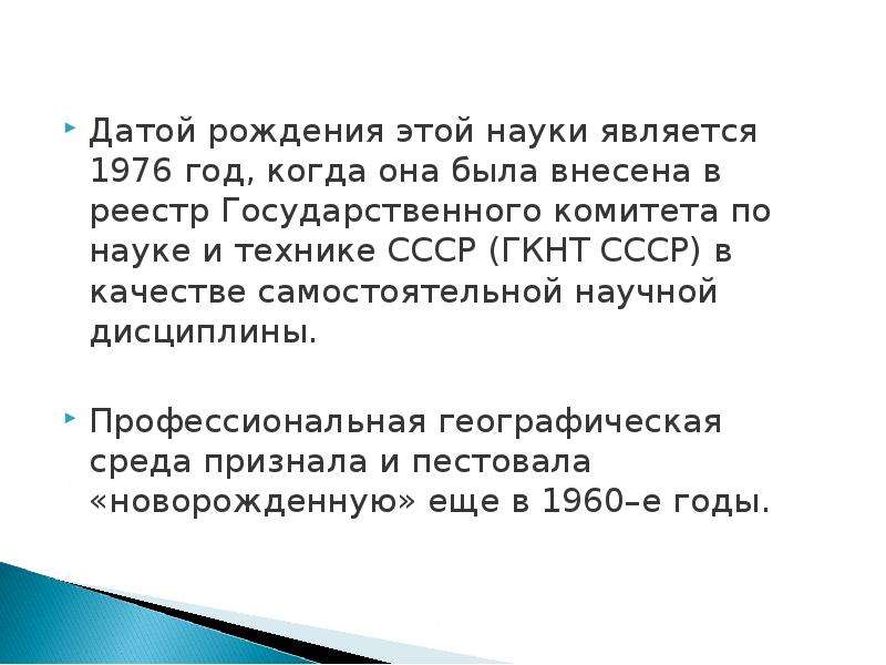 



Датой рождения этой науки является 1976 год, когда она была внесена в реестр Государственного комитета по науке и технике СССР (ГКНТ СССР) в качестве самостоятельной научной дисциплины.
Профессиональная географическая среда признала и пестовала «новорожденную» еще в 1960–е годы.
