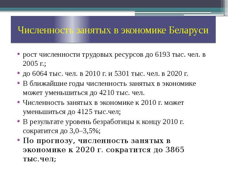 


Численность занятых в экономике Беларуси
рост численности трудовых ресурсов до 6193 тыс. чел. в 2005 г.;
до 6064 тыс. чел. в 2010 г. и 5301 тыс. чел. в 2020 г.
В ближайшие годы численность занятых в экономике может уменьшиться до 4210 тыс. чел.
Численность занятых в экономике к 2010 г. может уменьшиться до 4125 тыс.чел;
В результате уровень безработицы к концу 2010 г. сократится до 3,0–3,5%;
По прогнозу, численность занятых в экономике к 2020 г. сократится до 3865 тыс.чел;
