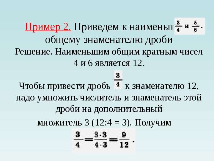 


Пример 2. Приведем к наименьшему общему знаменателю дроби
Решение. Наименьшим общим кратным чисел 4 и 6 является 12.

Чтобы привести дробь      к знаменателю 12, надо умножить числитель и знаменатель этой дроби на дополнительный
множитель 3 (12:4 = 3). Получим   
