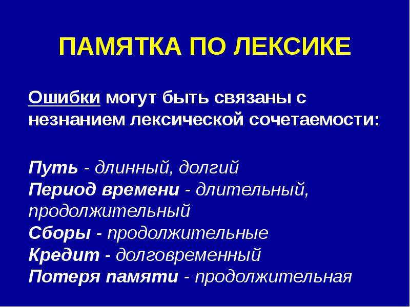 


ПАМЯТКА ПО ЛЕКСИКЕ

Ошибки могут быть связаны с незнанием лексической сочетаемости:

Путь - длинный, долгий
Период времени - длительный, продолжительный
Сборы - продолжительные
Кредит - долговременный 
Потеря памяти - продолжительная
