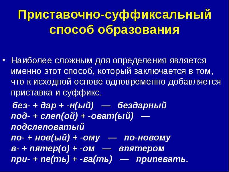 


Приставочно-суффиксальный способ образования
Наиболее сложным для определения является именно этот способ, который заключается в том, что к исходной основе одновременно добавляется приставка и суффикс.
    без- + дар + -н(ый)   —   бездарный 
под- + слеп(ой) + -оват(ый)   —   подслеповатый 
по- + нов(ый) + -ому   —   по-новому 
в- + пятер(о) + -ом   —   впятером 
при- + пе(ть) + -ва(ть)   —   припевать. 
