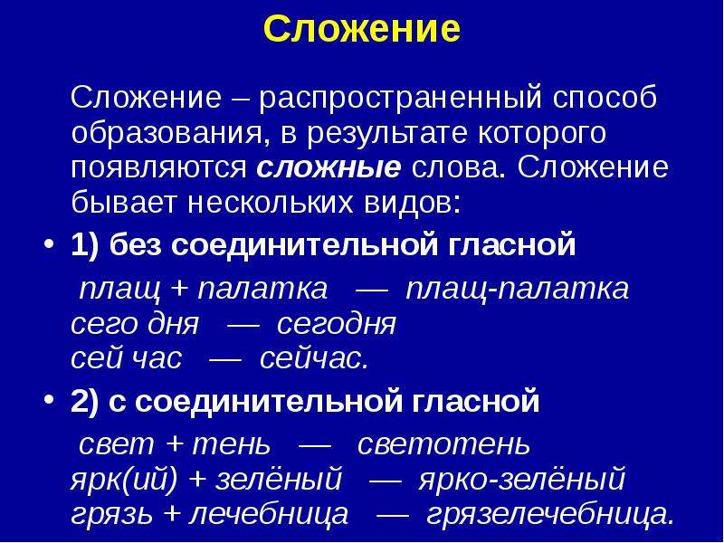 


Сложение

   Сложение – распространенный способ образования, в результате которого появляются сложные слова. Сложение бывает нескольких видов:
1) без соединительной гласной
    плащ + палатка   —  плащ-палатка 
сего дня   —  сегодня 
сей час   —  сейчас. 
2) с соединительной гласной
    свет + тень   —   светотень 
ярк(ий) + зелёный   —  ярко-зелёный 
грязь + лечебница   —  грязелечебница. 
