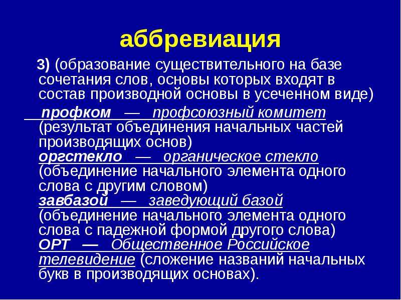 


аббревиация
   3) (образование существительного на базе сочетания слов, основы которых входят в состав производной основы в усеченном виде)
    профком   —   профсоюзный комитет (результат объединения начальных частей производящих основ) 
оргстекло   —   органическое стекло (объединение начального элемента одного слова с другим словом) 
завбазой   —   заведующий базой (объединение начального элемента одного слова с падежной формой другого слова) 
ОРТ   —   Общественное Российское телевидение (сложение названий начальных букв в производящих основах). 
