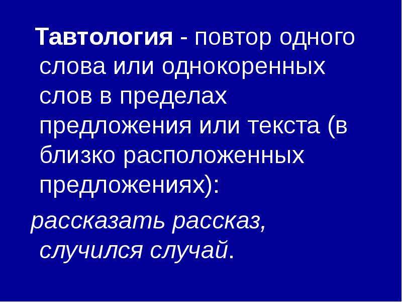 



  Тавтология - повтор одного слова или однокоренных слов в пределах предложения или текста (в близко расположенных предложениях):
 рассказать рассказ, случился случай.
