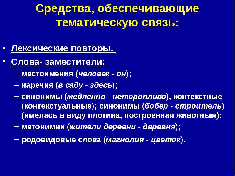 


Средства, обеспечивающие тематическую связь:

Лексические повторы. 
Слова- заместители: 
местоимения (человек - он); 
наречия (в саду - здесь); 
синонимы (медленно - неторопливо), контекстные (контекстуальные); синонимы (бобер - строитель) (имелась в виду плотина, построенная животным); 
метонимии (жители деревни - деревня); 
родовидовые слова (магнолия - цветок). 
