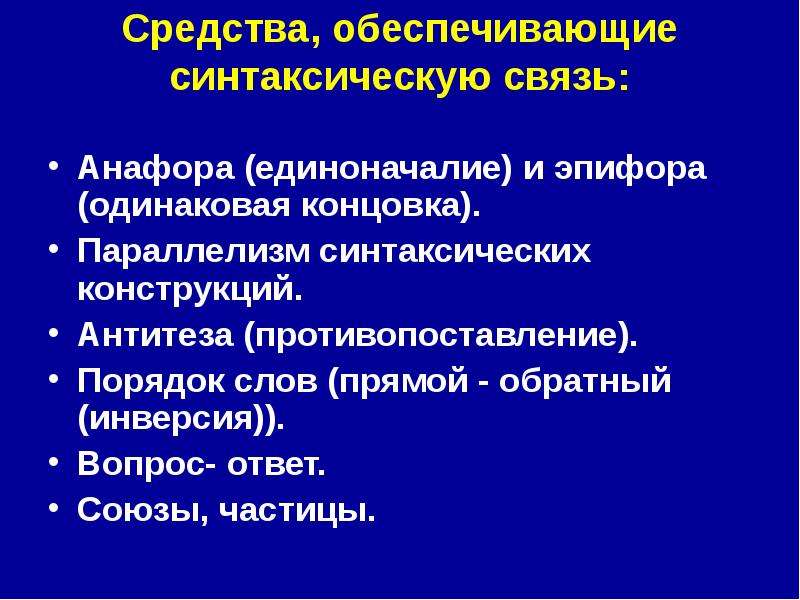 


Средства, обеспечивающие синтаксическую связь:

Анафора (единоначалие) и эпифора (одинаковая концовка). 
Параллелизм синтаксических конструкций. 
Антитеза (противопоставление). 
Порядок слов (прямой - обратный (инверсия)). 
Вопрос- ответ. 
Союзы, частицы. 
