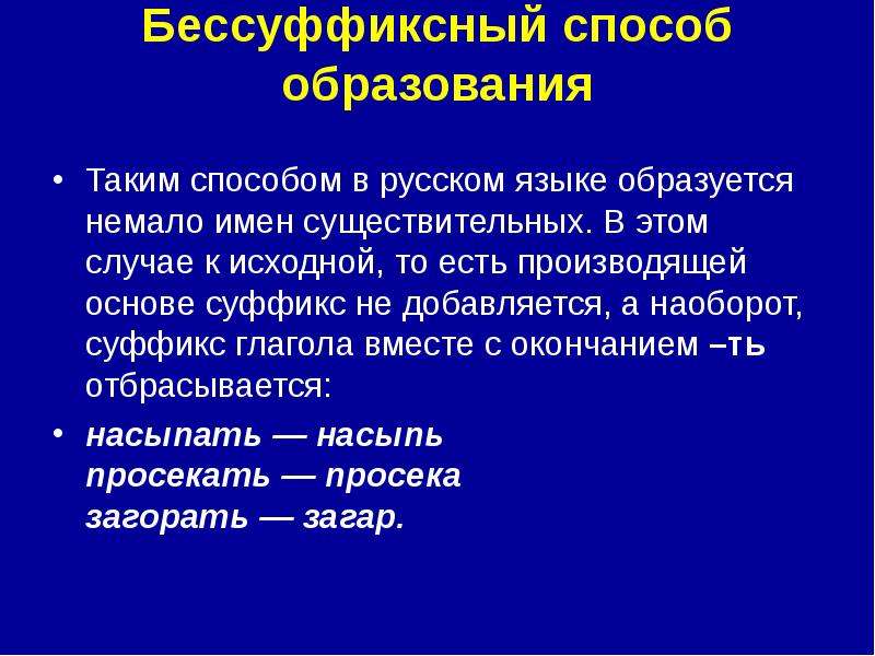 


Бессуффиксный способ образования

Таким способом в русском языке образуется немало имен существительных. В этом случае к исходной, то есть производящей основе суффикс не добавляется, а наоборот, суффикс глагола вместе с окончанием –ть отбрасывается:
насыпать — насыпь 
просекать — просека 
загорать — загар. 
