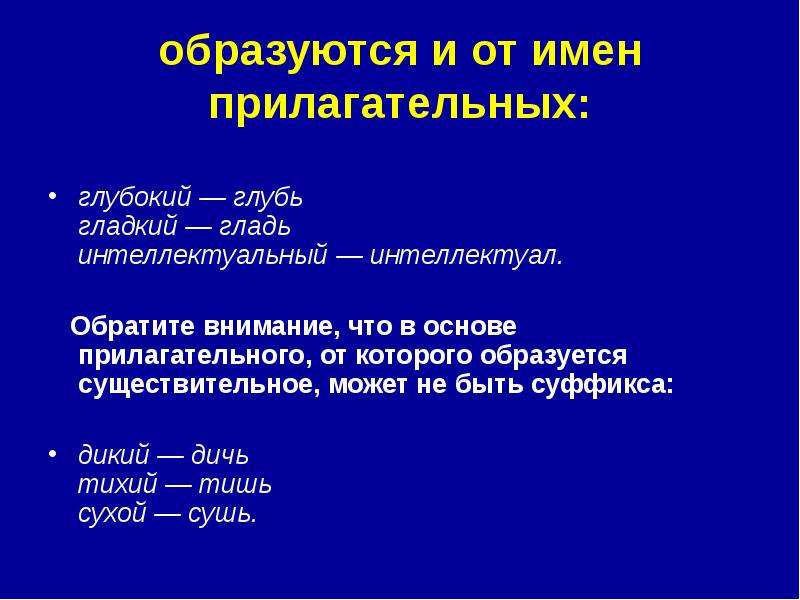 


образуются и от имен прилагательных:

глубокий — глубь 
гладкий — гладь 
интеллектуальный — интеллектуал. 
   Обратите внимание, что в основе прилагательного, от которого образуется существительное, может не быть суффикса:

дикий — дичь 
тихий — тишь 
сухой — сушь. 
