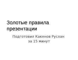 Золотые правила презентации Подготовил Какенов Руслан за 15 минут