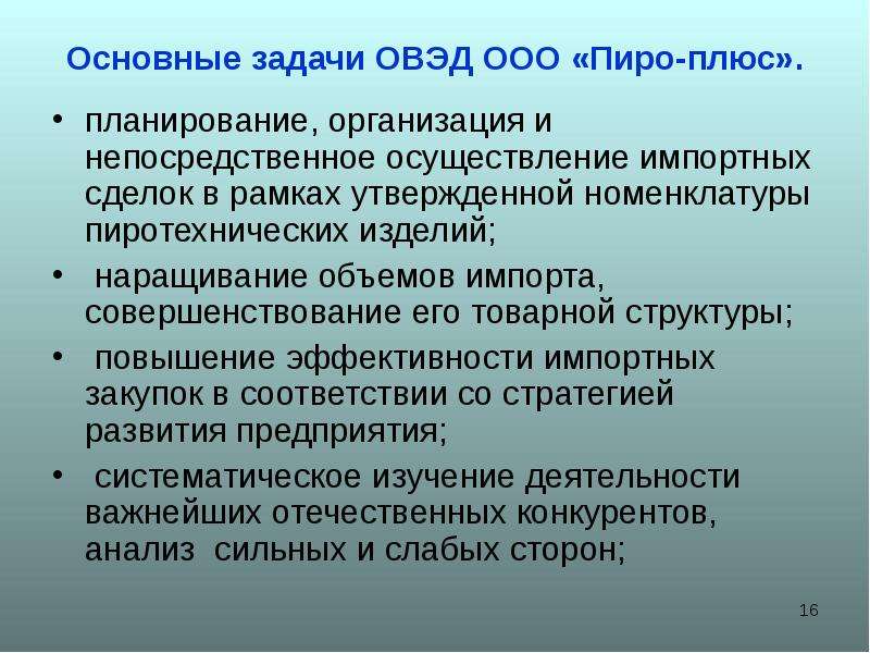 


Основные задачи ОВЭД ООО «Пиро-плюс».
планирование, организация и непосредственное осуществление импортных сделок в рамках утвержденной номенклатуры пиротехнических изделий;
 наращивание объемов импорта, совершенствование его товарной структуры;
 повышение эффективности импортных закупок в соответствии со стратегией развития предприятия;
 систематическое изучение деятельности важнейших отечественных конкурентов, анализ  сильных и слабых сторон; 
