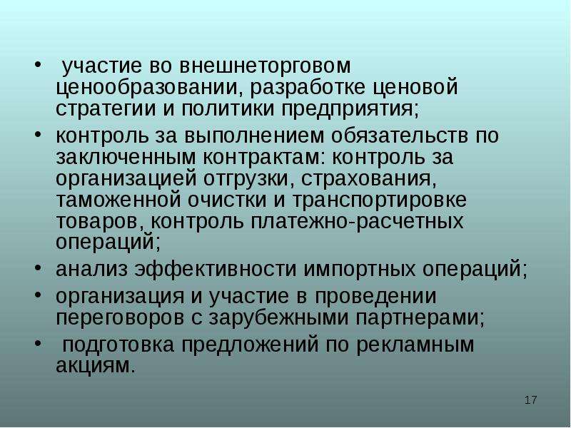 



 участие во внешнеторговом ценообразовании, разработке ценовой стратегии и политики предприятия;
контроль за выполнением обязательств по заключенным контрактам: контроль за организацией отгрузки, страхования, таможенной очистки и транспортировке товаров, контроль платежно-расчетных операций;
анализ эффективности импортных операций;
организация и участие в проведении переговоров с зарубежными партнерами;
 подготовка предложений по рекламным акциям.
