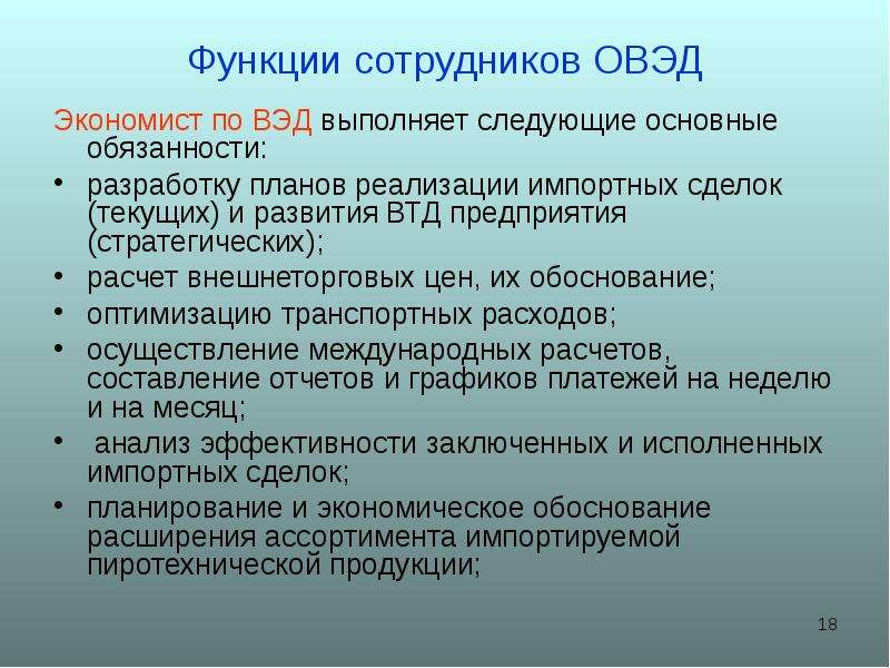 


Функции сотрудников ОВЭД
Экономист по ВЭД выполняет следующие основные обязанности:
разработку планов реализации импортных сделок (текущих) и развития ВТД предприятия (стратегических);
расчет внешнеторговых цен, их обоснование;
оптимизацию транспортных расходов;
осуществление международных расчетов, составление отчетов и графиков платежей на неделю и на месяц;
 анализ эффективности заключенных и исполненных импортных сделок;
планирование и экономическое обоснование расширения ассортимента импортируемой пиротехнической продукции;
