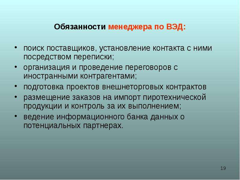 



Обязанности менеджера по ВЭД:

поиск поставщиков, установление контакта с ними посредством переписки;
организация и проведение переговоров с иностранными контрагентами;
подготовка проектов внешнеторговых контрактов
размещение заказов на импорт пиротехнической продукции и контроль за их выполнением;
ведение информационного банка данных о потенциальных партнерах.
