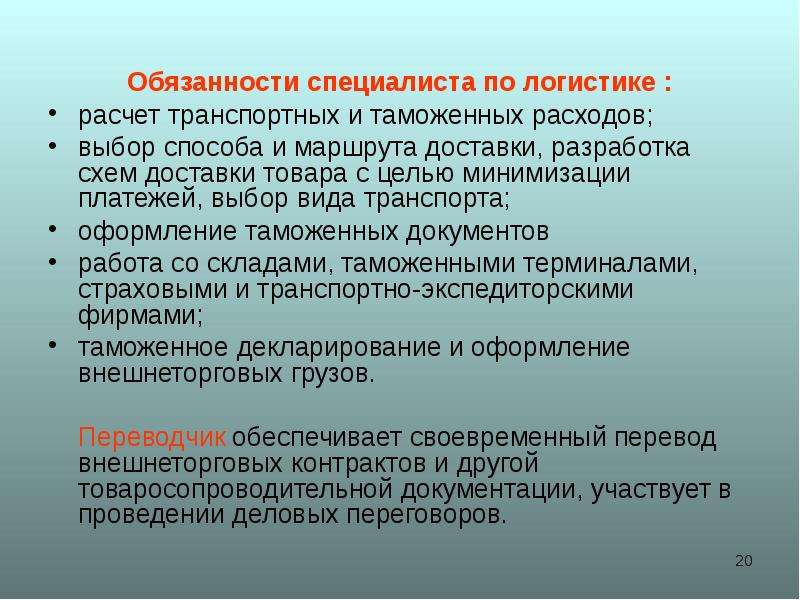 



Обязанности специалиста по логистике :
расчет транспортных и таможенных расходов;
выбор способа и маршрута доставки, разработка схем доставки товара с целью минимизации платежей, выбор вида транспорта;
оформление таможенных документов
работа со складами, таможенными терминалами, страховыми и транспортно-экспедиторскими фирмами;
таможенное декларирование и оформление внешнеторговых грузов.
    Переводчик обеспечивает своевременный перевод внешнеторговых контрактов и другой товаросопроводительной документации, участвует в проведении деловых переговоров. 
