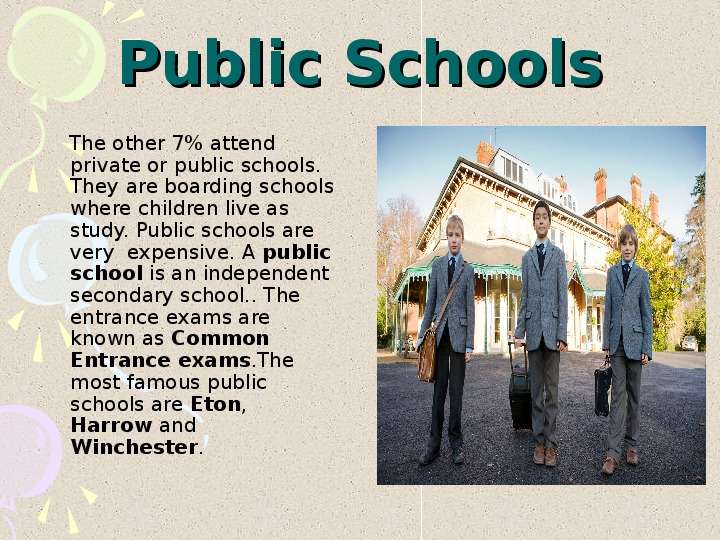 


Public Schools
    The other 7% attend private or public schools. They are boarding schools where children live as study. Public schools are very  expensive. A public school is an independent secondary school.. The entrance exams are known as Common Entrance exams.The most famous public schools are Eton, Harrow and Winchester.
