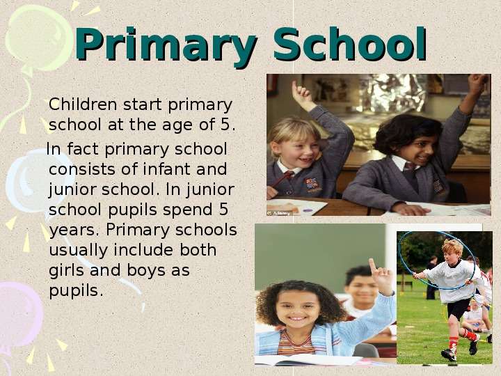 


Primary School
   Children start primary school at the age of 5.
   In fact primary school consists of infant and junior school. In junior school pupils spend 5 years. Primary schools usually include both girls and boys as pupils. 
