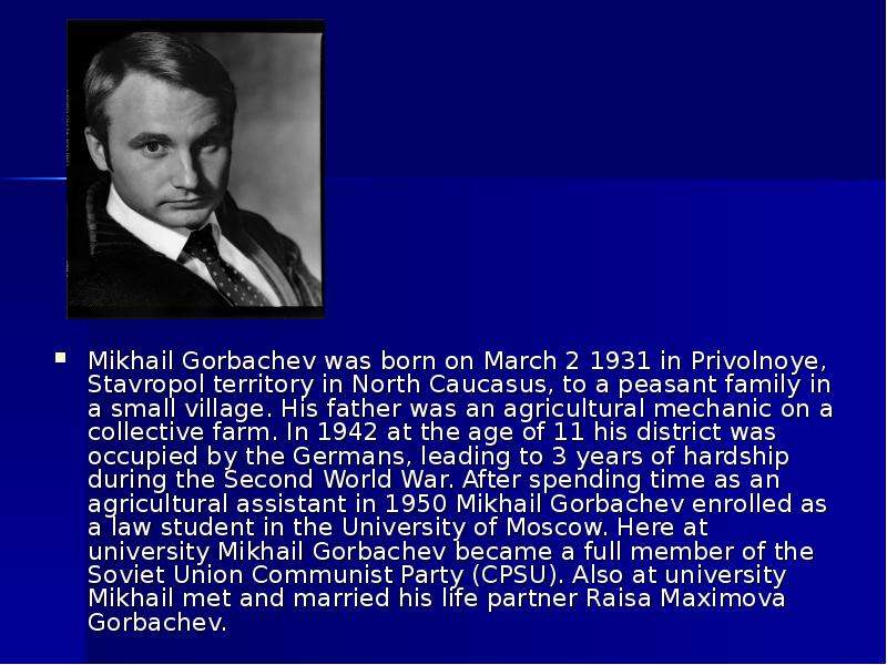 Mikhail Gorbachev was born on March 2 1931 in Privolnoye, Stavropol territory in North Caucasus, to
