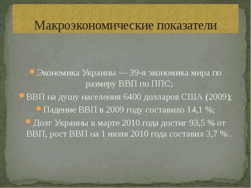 


Макроэкономические показатели
Экономика Украины — 39-я экономика мира по размеру ВВП по ППС;
ВВП на душу населения 6400 долларов США (2009);
Падение ВВП в 2009 году составило 14,1 %;
Долг Украины в марте 2010 года достиг 93,5 % от ВВП, рост ВВП на 1 июля 2010 года составил 3,7 % .
