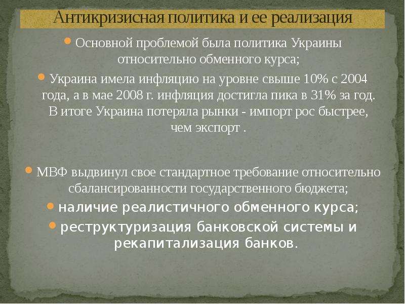 


Антикризисная политика и ее реализация
Основной проблемой была политика Украины относительно обменного курса;
Украина имела инфляцию на уровне свыше 10% с 2004 года, а в мае 2008 г. инфляция достигла пика в 31% за год. В итоге Украина потеряла рынки - импорт рос быстрее, чем экспорт .
МВФ выдвинул свое стандартное требование относительно сбалансированности государственного бюджета;
наличие реалистичного обменного курса;
реструктуризация банковской системы и рекапитализация банков. 

