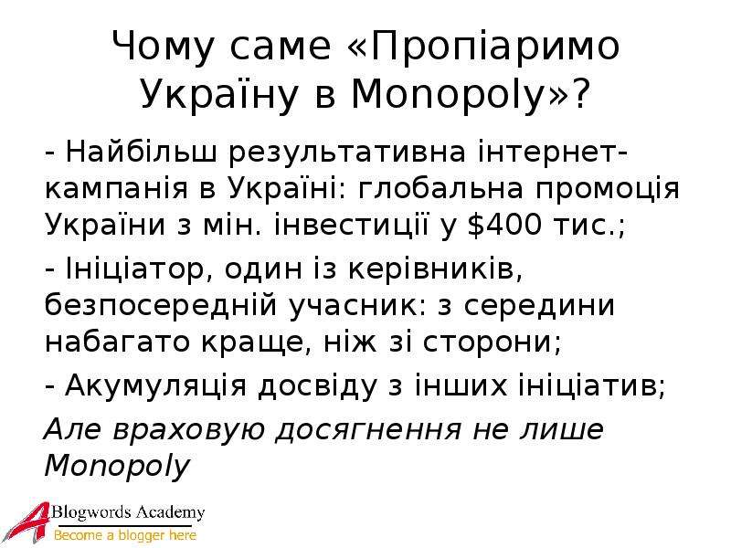 


Чому саме «Пропіаримо Україну в Monopoly»?
- Найбільш результативна інтернет-кампанія в Україні: глобальна промоція України з мін. інвестиції у $400 тис.;
- Ініціатор, один із керівників, безпосередній учасник: з середини набагато краще, ніж зі сторони;
- Акумуляція досвіду з інших ініціатив;
Але враховую досягнення не лише Monopoly

