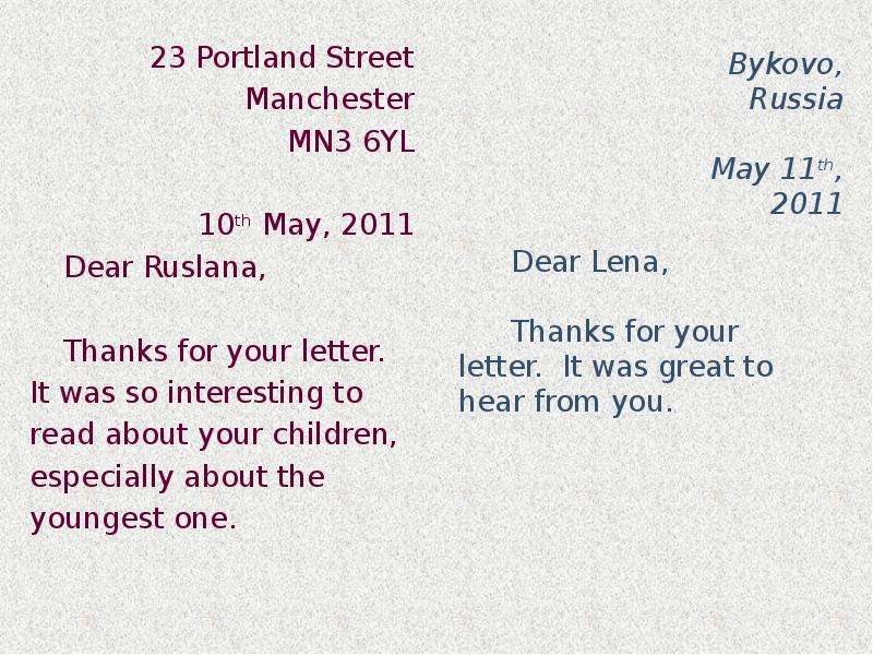 


23 Portland Street
23 Portland Street
	Manchester
	MN3 6YL
	10th May, 2011
Dear Ruslana,
Thanks for your letter. It was so interesting to read about your children, especially about the youngest one.
