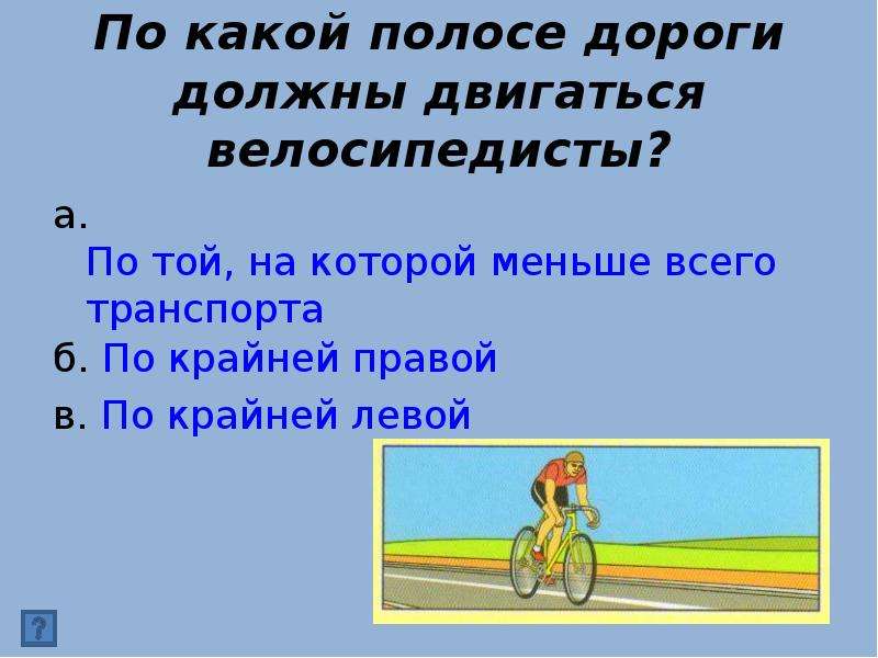 


По какой полосе дороги должны двигаться велосипедисты?
а. По той, на которой меньше всего транспорта
б. По крайней правой
в. По крайней левой
