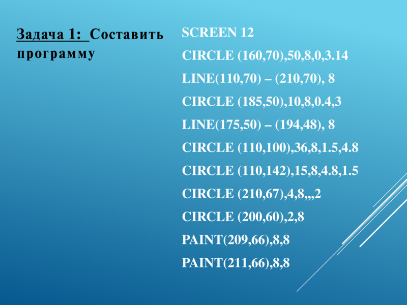   SCREEN 12  CIRCLE (160,70),50,8,0,3.14  LINE(110,70) – (210,70), 8  CIRCLE (185,50),10,8,0.4,3  LINE(175,50) – (194,48), 8  CIRCLE (110,100),36,8,1.5,4.8  CIRCLE (110,142),15,8,4.8,1.5  CIRCLE (210,67),4,8,,,2  CIRCLE (200,60),2,8  PAINT(209,66),8,8  PAINT(211,66),8,8  Задача 1:  Составить программу  