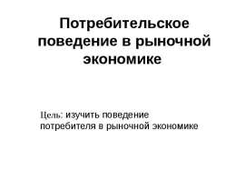 Потребительское поведение в рыночной экономике Цель: изучить поведение потребителя в рыночной экономике