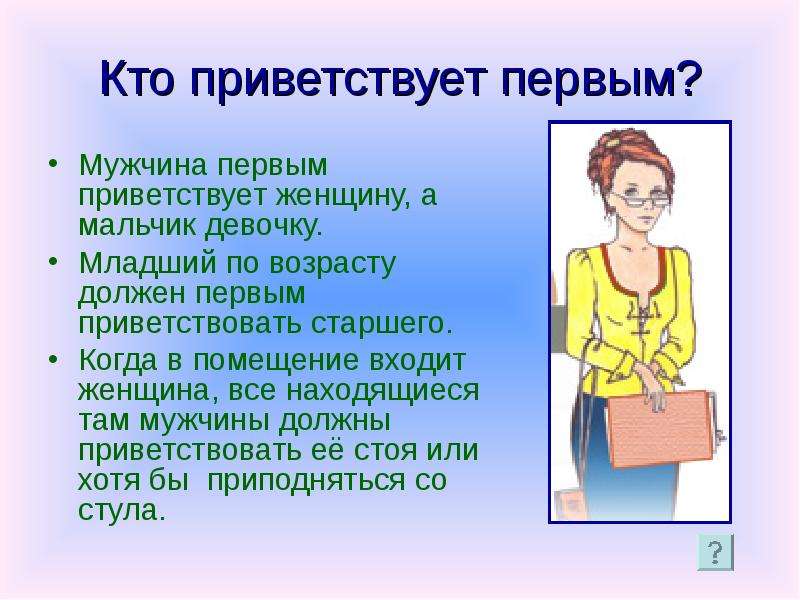 Нужный приветствовать. Младшая по возрасту женщина первой приветствует. Мужчина должен приветствовать женщину. Здороваясь мужчина должен встать. Кто должен здороваться первым учитель или ученик.