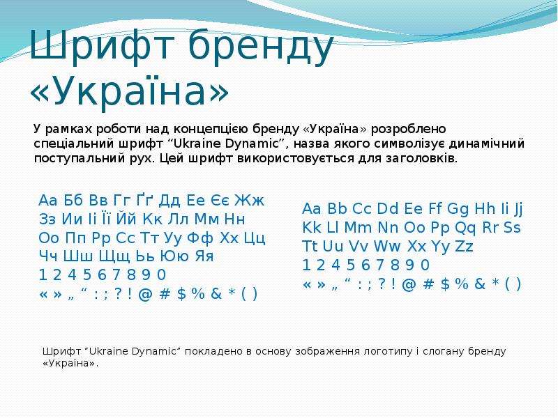 


Шрифт бренду «Україна»
У рамках роботи над концепцією бренду «Україна» розроблено спеціальний шрифт “Ukraine Dynamic”, назва якого символізує динамічний поступальний рух. Цей шрифт використовується для заголовків. 
