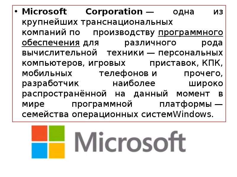 


Microsoft Corporation — одна из крупнейших транснациональных компаний по производству программного обеспечения для различного рода вычислительной техники — персональных компьютеров, игровых приставок, КПК, мобильных телефонов и прочего, разработчик наиболее широко распространённой на данный момент в мире программной платформы — семейства операционных системWindows.
Microsoft Corporation — одна из крупнейших транснациональных компаний по производству программного обеспечения для различного рода вычислительной техники — персональных компьютеров, игровых приставок, КПК, мобильных телефонов и прочего, разработчик наиболее широко распространённой на данный момент в мире программной платформы — семейства операционных системWindows.
