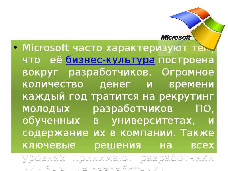 



Microsoft часто характеризуют тем, что её бизнес-культура построена вокруг разработчиков. Огромное количество денег и времени каждый год тратится на рекрутинг молодых разработчиков ПО, обученных в университетах, и содержание их в компании. Также ключевые решения на всех уровнях принимают разработчики или бывшие разработчики.
